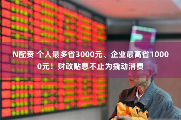 N配资 个人最多省3000元、企业最高省10000元！财政贴息不止为撬动消费