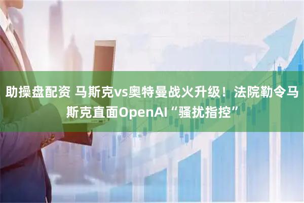 助操盘配资 马斯克vs奥特曼战火升级！法院勒令马斯克直面OpenAI“骚扰指控”