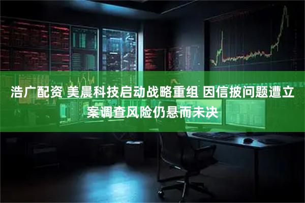浩广配资 美晨科技启动战略重组 因信披问题遭立案调查风险仍悬而未决