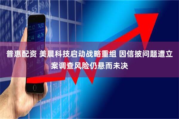 普惠配资 美晨科技启动战略重组 因信披问题遭立案调查风险仍悬而未决