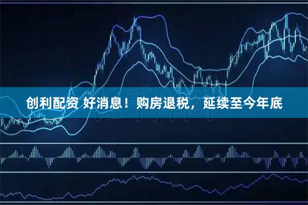 创利配资 好消息！购房退税，延续至今年底