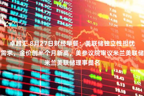 卓越汇 8月27日财经早餐：美联储独立性担忧提振避险需求，金价创半个月新高，美参议院审议米兰美联储理事提名