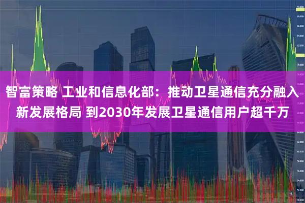 智富策略 工业和信息化部：推动卫星通信充分融入新发展格局 到2030年发展卫星通信用户超千万