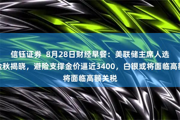 信钰证券  8月28日财经早餐：美联储主席人选将在金秋揭晓，避险支撑金价逼近3400，白银或将面临高额关税