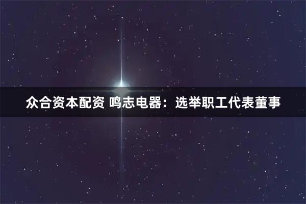 众合资本配资 鸣志电器：选举职工代表董事