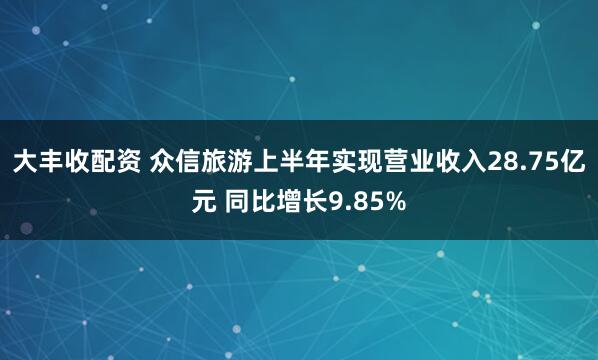 大丰收配资 众信旅游上半年实现营业收入28.75亿元 同比增长9.85%