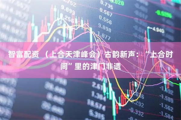 智富配资 （上合天津峰会）古韵新声：“上合时间”里的津门非遗