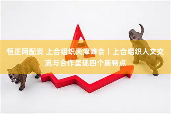 恒正网配资 上合组织天津峰会丨上合组织人文交流与合作呈现四个新特点