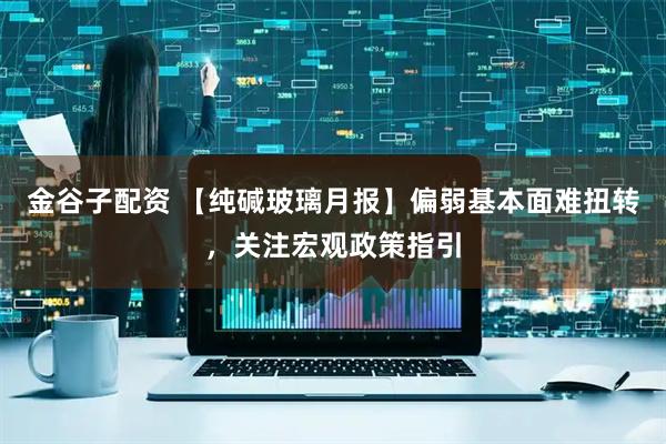 金谷子配资 【纯碱玻璃月报】偏弱基本面难扭转，关注宏观政策指引