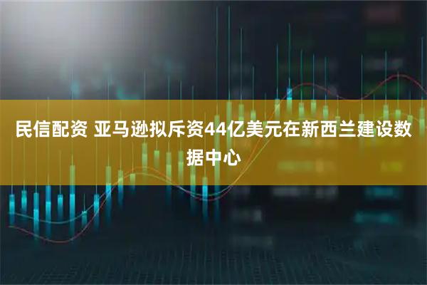 民信配资 亚马逊拟斥资44亿美元在新西兰建设数据中心