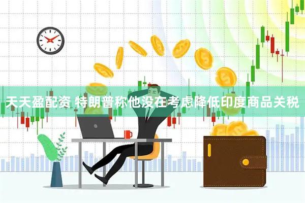 天天盈配资 特朗普称他没在考虑降低印度商品关税