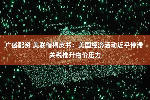 广盛配资 美联储褐皮书：美国经济活动近乎停滞 关税推升物价压力