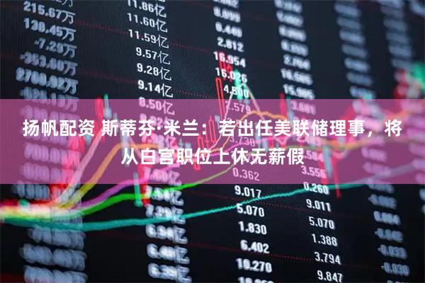 扬帆配资 斯蒂芬·米兰：若出任美联储理事，将从白宫职位上休无薪假