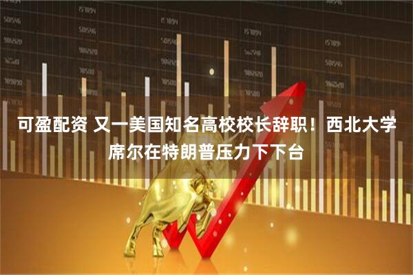 可盈配资 又一美国知名高校校长辞职！西北大学席尔在特朗普压力下下台