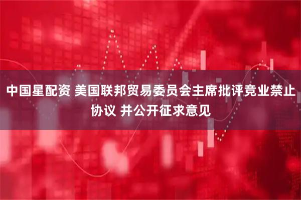 中国星配资 美国联邦贸易委员会主席批评竞业禁止协议 并公开征求意见