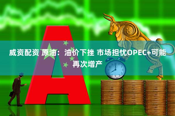 威资配资 原油：油价下挫 市场担忧OPEC+可能再次增产