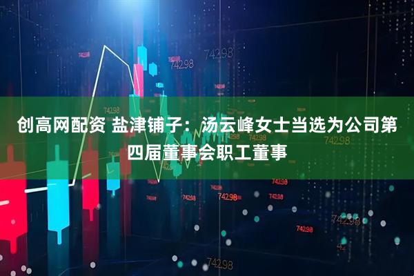 创高网配资 盐津铺子：汤云峰女士当选为公司第四届董事会职工董事
