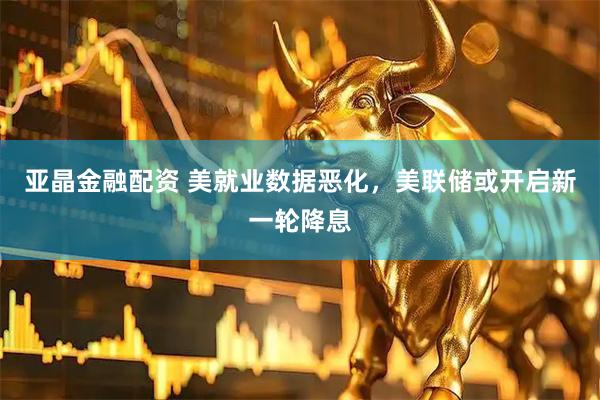 亚晶金融配资 美就业数据恶化，美联储或开启新一轮降息