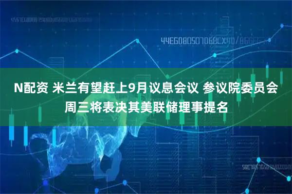 N配资 米兰有望赶上9月议息会议 参议院委员会周三将表决其美联储理事提名