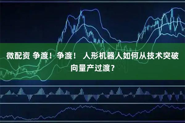 微配资 争渡！争渡！ 人形机器人如何从技术突破向量产过渡？