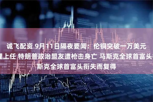诚飞配资 9月11日隔夜要闻：伦铜突破一万美元 法国新总理上任 特朗普政治盟友遭枪击身亡 马斯克全球首富头衔失而复得