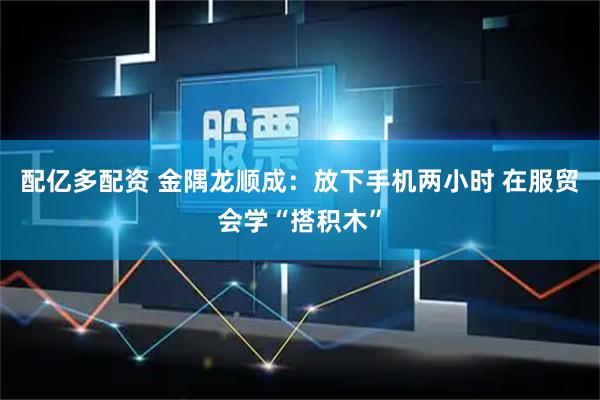 配亿多配资 金隅龙顺成：放下手机两小时 在服贸会学“搭积木”