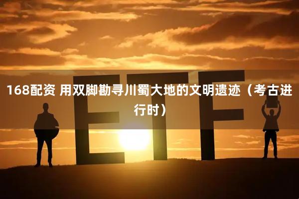 168配资 用双脚勘寻川蜀大地的文明遗迹（考古进行时）