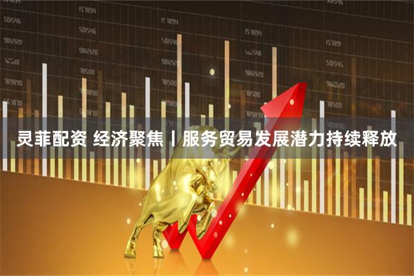 灵菲配资 经济聚焦丨服务贸易发展潜力持续释放