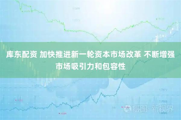 库东配资 加快推进新一轮资本市场改革 不断增强市场吸引力和包容性