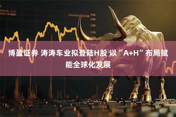 博盈证券 涛涛车业拟登陆H股 以“A+H”布局赋能全球化发展