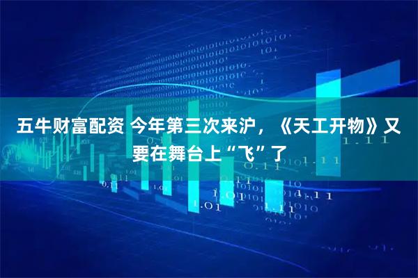 五牛财富配资 今年第三次来沪，《天工开物》又要在舞台上“飞”了
