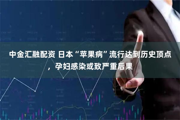 中金汇融配资 日本“苹果病”流行达到历史顶点，孕妇感染或致严重后果