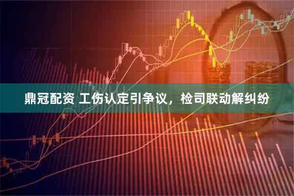 鼎冠配资 工伤认定引争议，检司联动解纠纷