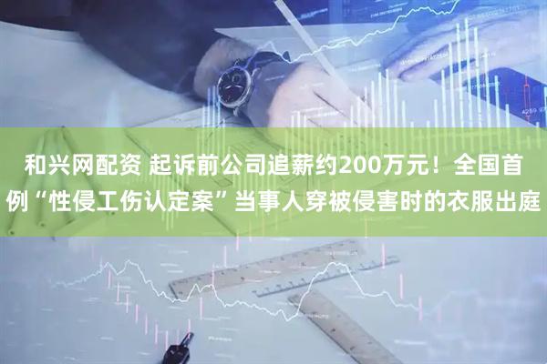 和兴网配资 起诉前公司追薪约200万元！全国首例“性侵工伤认定案”当事人穿被侵害时的衣服出庭