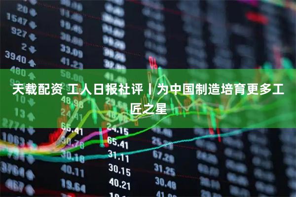 天载配资 工人日报社评丨为中国制造培育更多工匠之星