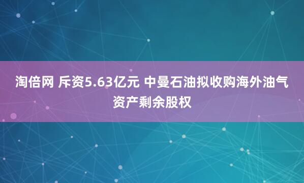 淘倍网 斥资5.63亿元 中曼石油拟收购海外油气资产剩余股权