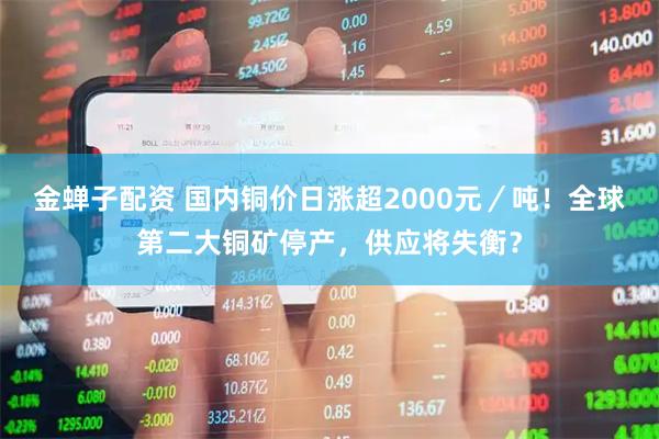 金蝉子配资 国内铜价日涨超2000元／吨！全球第二大铜矿停产，供应将失衡？