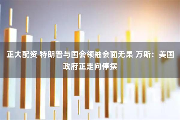 正大配资 特朗普与国会领袖会面无果 万斯：美国政府正走向停摆