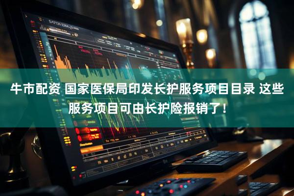 牛市配资 国家医保局印发长护服务项目目录 这些服务项目可由长护险报销了！