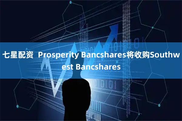 七星配资  Prosperity Bancshares将收购Southwest Bancshares