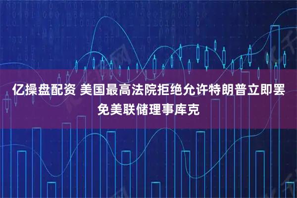 亿操盘配资 美国最高法院拒绝允许特朗普立即罢免美联储理事库克