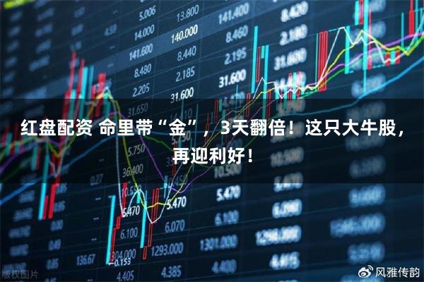 红盘配资 命里带“金”，3天翻倍！这只大牛股，再迎利好！