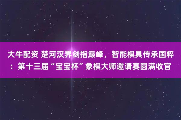 大牛配资 楚河汉界剑指巅峰，智能棋具传承国粹：第十三届“宝宝杯”象棋大师邀请赛圆满收官