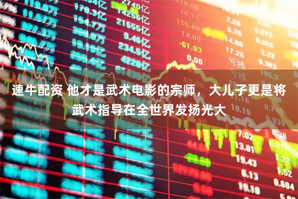 速牛配资 他才是武术电影的宗师，大儿子更是将武术指导在全世界发扬光大
