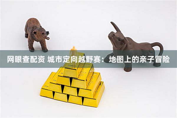 网眼查配资 城市定向越野赛：地图上的亲子冒险