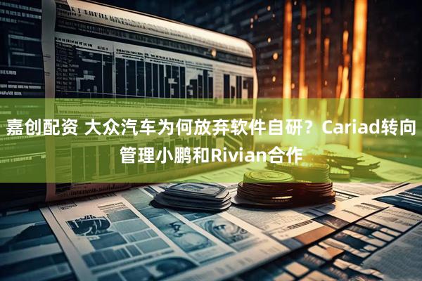嘉创配资 大众汽车为何放弃软件自研？Cariad转向管理小鹏和Rivian合作