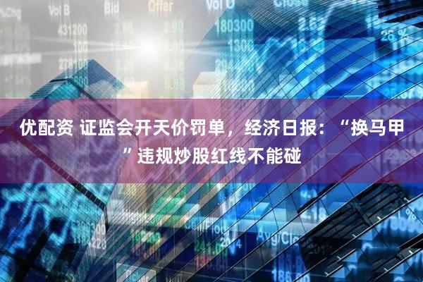 优配资 证监会开天价罚单，经济日报：“换马甲”违规炒股红线不能碰