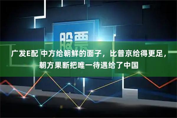 广发E配 中方给朝鲜的面子，比普京给得更足，朝方果断把唯一待遇给了中国