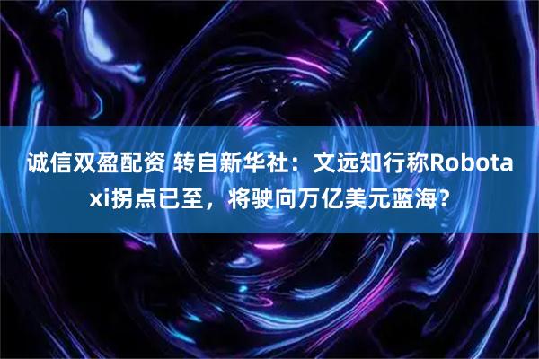 诚信双盈配资 转自新华社：文远知行称Robotaxi拐点已至，将驶向万亿美元蓝海？