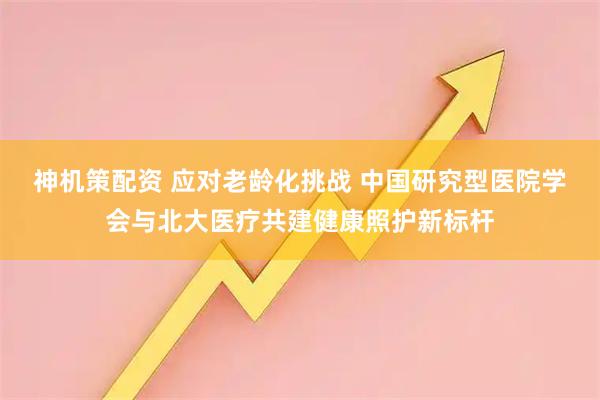 神机策配资 应对老龄化挑战 中国研究型医院学会与北大医疗共建健康照护新标杆
